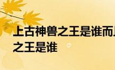 上古神兽之王是谁而且谁都能打的 上古神兽之王是谁 