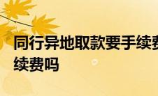 同行异地取款要手续费吗? 同行异地取款要手续费吗 