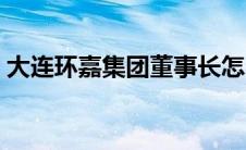 大连环嘉集团董事长怎么样了 大连环嘉集团 