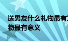 送男友什么礼物最有意义手工 送男友什么礼物最有意义 