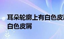 耳朵轮廓上有白色皮屑还带油 耳朵轮廓上有白色皮屑 