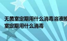 无菌室定期用什么消毒溶液擦拭墙地面桌椅及其他设备 无菌室定期用什么消毒 