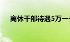 离休干部待遇5万一个月 离休干部待遇 