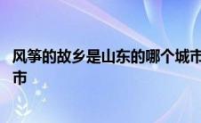 风筝的故乡是山东的哪个城市啊 风筝的故乡是山东的哪个城市 