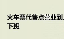 火车票代售点营业到几点 火车票代售点几点下班 