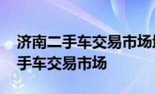 济南二手车交易市场地址在哪个位置 济南二手车交易市场 