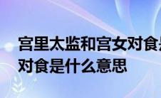 宫里太监和宫女对食是什么意思 太监和宫女对食是什么意思 