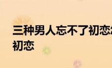 三种男人忘不了初恋怎么办 三种男人忘不了初恋 