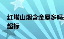 红塔山烟含金属多吗是真的吗 红塔山重金属超标 