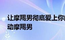 让摩羯男彻底爱上你的必杀技 什么细节能感动摩羯男 