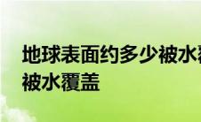 地球表面约多少被水覆盖的 地球表面约多少被水覆盖 