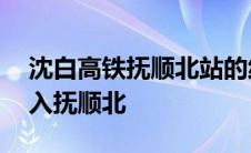 沈白高铁抚顺北站的线路图在哪 沈白高铁引入抚顺北 