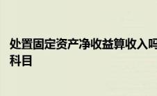 处置固定资产净收益算收入吗 处置固定资产净收益计入什么科目 