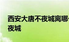 西安大唐不夜城离哪个火车站近 西安大唐不夜城 