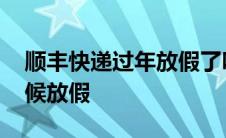 顺丰快递过年放假了吗 顺丰快递过年什么时候放假 