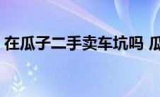 在瓜子二手卖车坑吗 瓜子二手车卖车靠谱吗 