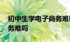 初中生学电子商务难吗知乎 初中生学电子商务难吗 