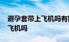 避孕套带上飞机吗有影响吗 避孕套可以带上飞机吗 