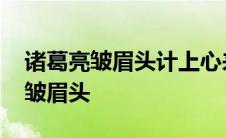 诸葛亮皱眉头计上心来出自哪个故事 诸葛亮皱眉头 