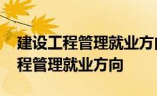 建设工程管理就业方向及前景专科生 建设工程管理就业方向 