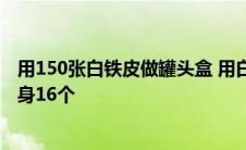 用150张白铁皮做罐头盒 用白铁皮做罐头盒每张铁皮可制盒身16个 