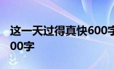 这一天过得真快600字潦草 这一天过得真快600字 