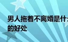 男人拖着不离婚是什么心理 男人拖着不离婚的好处 