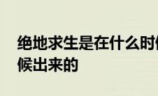 绝地求生是在什么时候出的 绝地求生什么时候出来的 