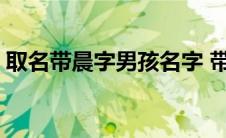 取名带晨字男孩名字 带晨的男孩有寓意名字 