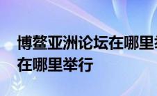 博鳌亚洲论坛在哪里举行活动 博鳌亚洲论坛在哪里举行 