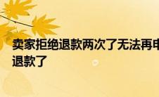 卖家拒绝退款两次了无法再申请退款怎么办 卖家拒绝了3次退款了 