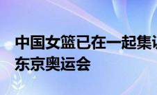 中国女篮已在一起集训了近3个月的时间备战东京奥运会